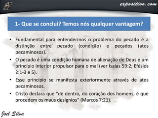 • Fundamental para entendermos o problema do pecado é a
distinção entre pecado (condição) e pecados (atos
pecaminosos).
• O pecado é uma condição humana de alienação de Deus e um
princípio interior propulsor para o mal (ver Isaías 59:2; Efésios
2:1-3 e 5).
• Esse princípio se manifesta exteriormente através de atos
pecaminosos.
• Cristo declara que “de dentro, do coração dos homens, é que
procedem os maus desígnios” (Marcos 7:21).
1- Que se conclui? Temos nós qualquer vantagem?
 