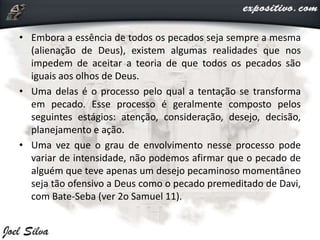 • Embora a essência de todos os pecados seja sempre a mesma
(alienação de Deus), existem algumas realidades que nos
impedem de aceitar a teoria de que todos os pecados são
iguais aos olhos de Deus.
• Uma delas é o processo pelo qual a tentação se transforma
em pecado. Esse processo é geralmente composto pelos
seguintes estágios: atenção, consideração, desejo, decisão,
planejamento e ação.
• Uma vez que o grau de envolvimento nesse processo pode
variar de intensidade, não podemos afirmar que o pecado de
alguém que teve apenas um desejo pecaminoso momentâneo
seja tão ofensivo a Deus como o pecado premeditado de Davi,
com Bate-Seba (ver 2o Samuel 11).
 