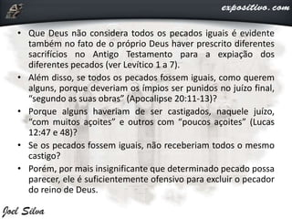 • Que Deus não considera todos os pecados iguais é evidente
também no fato de o próprio Deus haver prescrito diferentes
sacrifícios no Antigo Testamento para a expiação dos
diferentes pecados (ver Levítico 1 a 7).
• Além disso, se todos os pecados fossem iguais, como querem
alguns, porque deveriam os ímpios ser punidos no juízo final,
“segundo as suas obras” (Apocalipse 20:11-13)?
• Porque alguns haveriam de ser castigados, naquele juízo,
“com muitos açoites” e outros com “poucos açoites” (Lucas
12:47 e 48)?
• Se os pecados fossem iguais, não receberiam todos o mesmo
castigo?
• Porém, por mais insignificante que determinado pecado possa
parecer, ele é suficientemente ofensivo para excluir o pecador
do reino de Deus.
 