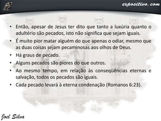• Então, apesar de Jesus ter dito que tanto a luxúria quanto o
adultério são pecados, isto não significa que sejam iguais.
• É muito pior matar alguém do que apenas o odiar, mesmo que
as duas coisas sejam pecaminosas aos olhos de Deus.
• Há graus de pecado.
• Alguns pecados são piores do que outros.
• Ao mesmo tempo, em relação às conseqüências eternas e
salvação, todos os pecados são iguais.
• Cada pecado levará à eterna condenação (Romanos 6:23).
 