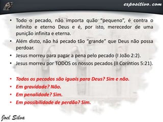 • Todo o pecado, não importa quão “pequeno”, é contra o
infinito e eterno Deus e é, por isto, merecedor de uma
punição infinita e eterna.
• Além disto, não há pecado tão “grande” que Deus não possa
perdoar.
• Jesus morreu para pagar a pena pelo pecado (I João 2:2).
• Jesus morreu por TODOS os nossos pecados (II Coríntios 5:21).
• Todos os pecados são iguais para Deus? Sim e não.
• Em gravidade? Não.
• Em penalidade? Sim.
• Em possibilidade de perdão? Sim.
 