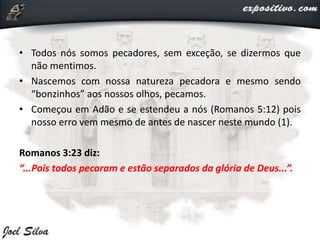 • Todos nós somos pecadores, sem exceção, se dizermos que
não mentimos.
• Nascemos com nossa natureza pecadora e mesmo sendo
“bonzinhos” aos nossos olhos, pecamos.
• Começou em Adão e se estendeu a nós (Romanos 5:12) pois
nosso erro vem mesmo de antes de nascer neste mundo (1).
Romanos 3:23 diz:
“...Pois todos pecaram e estão separados da glória de Deus...”.
 