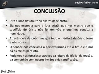 CONCLUSÃO
• Esta é uma das doutrina pilares da fé cristã.
• Ela nos encoraja para a luta cristã, que nos mostra que o
sacrifício de Cristo não foi em vão e que nos conduz a
humildade.
• Através dela descobrimos que todo o mérito é de Cristo Jesus
e não nosso.
• O Senhor nos conclama a perseverarmos até o fim e ele nos
dá os meios para isto.
• Podemos nos fortalecer através da leitura da Bíblia, da oração,
da comunhão com nossos irmãos e da santificação.
 