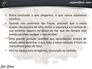 • Outra conclusão a que chegamos, é que nunca estaremos
sozinhos.
• Quando nos sentirmos tão fracos, achando que a nossa
oração não passará do teto, temos a segurança e a certeza de
que estamos seguros no braço do Pai, que ele sempre está
pronto para nos perdoar e nos receber.
• Uma grande verdade também que aprendemos através do
estudo desta doutrina, é que toda a nossa salvação é fruto da
maravilhosa graça de Deus.
• Não há espaço para arrogância, presunção ou vaidade.
 