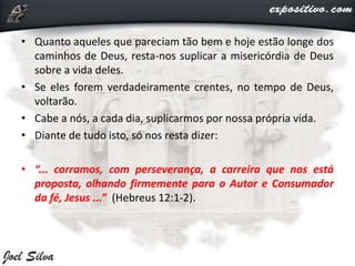• Quanto aqueles que pareciam tão bem e hoje estão longe dos
caminhos de Deus, resta-nos suplicar a misericórdia de Deus
sobre a vida deles.
• Se eles forem verdadeiramente crentes, no tempo de Deus,
voltarão.
• Cabe a nós, a cada dia, suplicarmos por nossa própria vida.
• Diante de tudo isto, só nos resta dizer:
• “... corramos, com perseverança, a carreira que nos está
proposta, olhando firmemente para o Autor e Consumador
da fé, Jesus ...” (Hebreus 12:1-2).
 