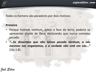 Todos os homens são pecadores por dois motivos:
Primeiro
• Porque homem nenhum, sobre a face da terra, poderia se
apresentar diante de Deus declarando que nunca cometeu
pecado.
• “...Se dissermos que não temos pecado nenhum, a nós
mesmos nos enganamos, e a verdade não está em nós...”
(1Jo 1.8).
 