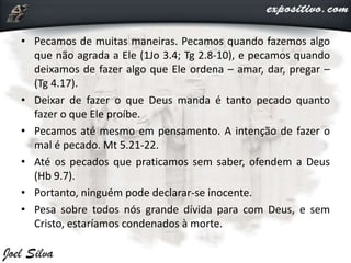 • Pecamos de muitas maneiras. Pecamos quando fazemos algo
que não agrada a Ele (1Jo 3.4; Tg 2.8-10), e pecamos quando
deixamos de fazer algo que Ele ordena – amar, dar, pregar –
(Tg 4.17).
• Deixar de fazer o que Deus manda é tanto pecado quanto
fazer o que Ele proíbe.
• Pecamos até mesmo em pensamento. A intenção de fazer o
mal é pecado. Mt 5.21-22.
• Até os pecados que praticamos sem saber, ofendem a Deus
(Hb 9.7).
• Portanto, ninguém pode declarar-se inocente.
• Pesa sobre todos nós grande dívida para com Deus, e sem
Cristo, estaríamos condenados à morte.
 