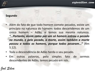 Segundo
• Além do fato de que todo homem comete pecados, existe um
princípio na natureza do homem: todos descendemos de um
único homem – Adão, e temos sua mesma natureza.
“...Portanto, assim como por um só homem entrou o pecado
no mundo, e pelo pecado, a morte, assim também a morte
passou a todos os homens, porque todos pecaram...” (Rm
5.12).
• Toda a descendência de Adão herda o seu pecado.
• Em outras palavras, pelo simples fato de sermos
descendentes de Adão, temos pecado em nós.
 