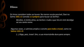 Hinos
Os hinos convidam todos ao louvor. Na menor escala possível, Davi no
Salmo 103.1-2 convida a si próprio para louvar ao Senhor:
Bendize, ó minha alma, ao Senhor e tudo o que há em mim bendiga
ao seu santo nome.
Algumas vezes, o salmista amplia o convite para todo o Israel, como no
Salmo 118.1-2:
(...) Diga, pois, Israel: Sim, a sua misericórdia dura para sempre.
 