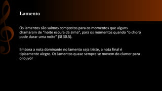 Lamento
Os lamentos são salmos compostos para os momentos que alguns
chamaram de “noite escura da alma”, para os momentos quando “o choro
pode durar uma noite” (Sl 30.5).
Embora a nota dominante no lamento seja triste, a nota final é
tipicamente alegre. Os lamentos quase sempre se movem do clamor para
o louvor
 