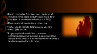 Junto com Isaías, foi o livro mais citado no NT,
inclusive como apoio a doutrinas centrais da fé
cristã (ex.: A onipresença de Deus – Sl 139);
Para os primeiros cristãos, a ordem era:
“Enchei-vos do Espírito, falando entre vós com
salmos” (Ef 5.18-19).
Logo, os primeiros cristãos, como seus
antepassados judeus, ouviram a palavra de Deus
nesses hinos, queixas e instruções e fizeram deles o
fundamento da vida e do culto.
 