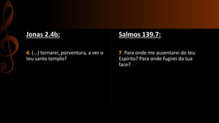 Jonas 2.4b:
4. (...) tornarei, porventura, a ver o
teu santo templo?
Salmos 139.7:
7. Para onde me ausentarei do teu
Espírito? Para onde fugirei da tua
face?
 
