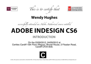 ADOBE INDESIGN CS6
INTRODUCTION
This is to certify that
successfully attended an Adobe Authorised course entitled
AUTHORISED
TRAINING
Certitec | 90 Long Acre, Covent Garden, London WC2E 9RZ | 15th Floor, Brunel House, 2 Fitzalan Road, Cardiff CF24 0EB | www.certitec.com. 0800 0789 462. training@certitec.com
C
Wendy Hughes
On the 03/09/2012, 04/09/2012 at
Certitec Cardiff 15th Floor (Regus), Brunel House, 2 Fitzalan Road,
Cardiff CF24 0EB.
 