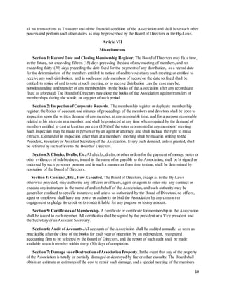 10
all his transactions as Treasurer and of the financial condition of the Association and shall have such other
powers and perform such other duties as may be prescribed by the Board of Directors or the By-Laws.
Article VII
Miscellaneous
Section 1: Record Date and Closing Membership Register. The Board of Directors may fix a time,
in the future, not exceeding fifteen (15) days preceding the date of any meeting of members, and not
exceeding thirty (30) days preceding the date fixed for the payment of any distribution, as a record date
for the determination of the members entitled to notice of and to vote at any such meeting or entitled to
receive any such distribution, and in such case only members of record on the date so fixed shall be
entitled to notice of and to vote at such meeting, or to receive distribution , as the case may be,
notwithstanding and transfer of any memberships on the books of the Association after any record date
fixed as aforesaid. The Board of Directors may close the books of the Association against transfers of
memberships during the whole, or any part of such period.
Section 2: Inspection ofCorporate Records. The membership register or duplicate membership
register, the books of account, and minutes of proceedings of the members and directors shall be open to
inspection upon the written demand of any member, at any reasonable time, and for a purpose reasonably
related to his interests as a member, and shall be produced at any time when required by the demand of
members entitled to cast at least ten per cent (10%) of the votes represented at any members’ meeting.
Such inspection may be made in person or by an agent or attorney, and shall include the right to make
extracts. Demand of in inspection other than at a members’ meeting shall be made in writing to the
President, Secretary or Assistant Secretary of the Association. Every such demand, unless granted, shall
be referred by such officer to the Board of Directors.
Section 3: Checks, Drafts, Etc. Allchecks, drafts,or other orders for the payment of money, notes or
other evidences of indebtedness, issued in the name of or payable to the Association, shall be bi signed or
endorsed by such person or persons and in such a manner as from time to time, shall be determined by
resolution of the Board of Directors.
Section 4: Contract, Etc., HowExecuted. The Board of Directors,except as in the By-Laws
otherwise provided, may authorize any officers or officers, agent or agents to enter into any contract or
execute any instrument in the name of and on behalf of the Association, and such authority may be
general or confined to specific instances; and unless so authorized by the Board of Directors,no officer,
agent or employee shall have any power or authority to bind the Association by any contract or
engagement or pledge its credit or to render it liable for any purpose or to any amount.
Section 5: Certificates ofMembership. A certificate or certificate for membership in the Association
shall be issued to each member. All certificates shall be signed by the president or a Vice president and
the Secretary or an Assistant Secretary.
Section 6: Audit ofAccounts. Allaccounts of the Association shall be audited annually, as soon as
practicable after the close of the books for each year of operation by an independent, recognized
accounting firm to be selected by the Board of Directors, and the report of such audit shall be made
available to each member within thirty (30) days of completion.
Section 7: Damage to or Destruction ofAssociation Property. In the event that any of the property
of the Association is totally or partially damaged or destroyed by fire or other casualty, The Board shall
obtain an estimate or estimates of the cost to repair such damage, and a special meeting of the members
 