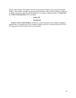 11
shall be called forthwith. The members will vote at such meeting whether or not to repair the damaged
facilities, using, insofar as possible, the proceeds of the insurance. In the event that a decision is made not
to rebuild, any insurance proceeds shall be distributed in accordance with the provisions of Article IX of
the Articles ofIncorporation of the Association.
Article VIII
Amendments
Section 1: Powers ofthe Members. The By-Laws of this Association may be adopted, amended or
repealed either at a meeting by the vote of members entitled to exercise a seventy-five per cent (75%) of
the voting power or by the written assent of such members.
 
