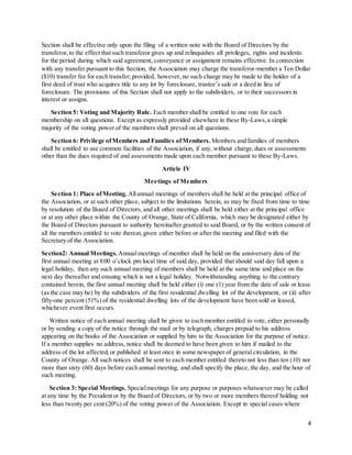 4
Section shall be effective only upon the filing of a written note with the Board of Directors by the
transferor,to the effect that such transferor gives up and relinquishes all privileges, rights and incidents
for the period during which said agreement, conveyance or assignment remains effective. In connection
with any transfer pursuant to this Section, the Association may charge the transferor-member a Ten Dollar
($10) transfer fee for each transfer; provided, however, no such charge may be made to the holder of a
first deed of trust who acquires title to any lot by foreclosure, trustee’s sale or a deed in lieu of
foreclosure. The provisions of this Section shall not apply to the subdividers, or to their successors in
interest or assigns.
Section 5: Voting and Majority Rule. Each member shall be entitled to one vote for each
membership on all questions. Except as expressly provided elsewhere in these By-Laws,a simple
majority of the voting power of the members shall prevail on all questions.
Section 6: Privilege ofMembers and Families ofMembers. Members and families of members
shall be entitled to use common facilities of the Association, if any, without charge,dues or assessments
other than the dues required of and assessments made upon each member pursuant to these By-Laws.
Article IV
Meetings of Members
Section 1: Place ofMeeting. Allannual meetings of members shall be held at the principal office of
the Association, or at such other place, subject to the limitations herein, as may be fixed from time to time
by resolution of the Board of Directors, and all other meetings shall be held either at the principal office
or at any other place within the County of Orange, State of California, which may be designated either by
the Board of Directors pursuant to authority hereinafter granted to said Board, or by the written consent of
all the members entitled to vote thereat,given either before or after the meeting and filed with the
Secretary of the Association.
Section2: Annual Meetings. Annualmeetings of member shall be held on the anniversary date of the
first annual meeting at 8:00 o’clock pm local time of said day, provided that should said day fall upon a
legal holiday, then any such annual meeting of members shall be held at the same time and place on the
next day thereafter and ensuing which is not a legal holiday. Notwithstanding anything to the contrary
contained herein, the first annual meeting shall be held either (i) one (1) year from the date of sale or lease
(as the case may be) by the subdividers of the first residential dwelling lot of the development, or (ii) after
fifty-one percent (51%) of the residential dwelling lots of the development have been sold or leased,
whichever event first occurs.
Written notice of each annual meeting shall be given to each member entitled to vote, either personally
or by sending a copy of the notice through the mail or by telegraph, charges prepaid to his address
appearing on the books of the Association or supplied by him to the Association for the purpose of notice.
If a member supplies no address, notice shall be deemed to have been given to him if mailed to the
address of the lot affected,or published at least once in some newspaper of general circulation, in the
County of Orange. All such notices shall be sent to each member entitled thereto not less than ten (10) nor
more than sixty (60) days before each annual meeting, and shall specify the place, the day, and the hour of
such meeting.
Section 3: Special Meetings. Specialmeetings for any purpose or purposes whatsoever may be called
at any time by the President or by the Board of Directors, or by two or more members thereof holding not
less than twenty per cent (20%) of the voting power of the Association. Except in special cases where
 