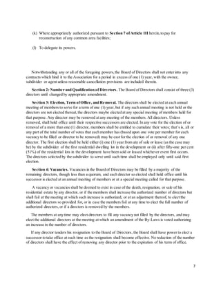 7
(k) Where appropriately authorized pursuant to Section 7 ofArticle III herein,to pay for
reconstruction of any common area facilities;
(l) To delegate its powers.
Notwithstanding any or all of the foregoing powers,the Board of Directors shall not enter into any
contracts which bind it to the Association for a period in excess of one (1) year, with the owner,
subdivider or agent unless reasonable cancellation provisions are included therein.
Section 2: Number and Qualification of Directors. The Board of Directors shall consist of three (3)
directors until changed by appropriate amendment.
Section 3: Election, Term ofOffice, and Removal. The directors shall be elected at each annual
meeting of members to serve for a term of one (1) year, but if any such annual meeting is not held or the
directors are not elected thereat,the directors maybe elected at any special meeting of members held for
that purpose. Any director may be removed at any meeting of the members. All directors. Unless
removed, shall hold office until their respective successors are elected. In any vote for the election of or
removal of a more than one (1) director, members shall be entitled to cumulate their votes; that’s is, all or
any part of the total number of votes that each member has (based upon one vote per member for each
vacancy to be filled or director to be removed) may be cast for the election of or removal of any one
director. The first election shall be held either (i) one (1) year from ate of sale or lease (as the case may
be) by the subdivider of the first residential dwelling lot in the development or (ii) after fifty-one per cent
(51%) of the residential lots in the development have been sold or leased whichever event first occurs.
The directors selected by the subdivider to serve until such time shall be employed only until said first
election.
Section 4: Vacancies. Vacancies in the Board of Directors may be filled by a majority of the
remaining directors, though less than a quorum, and each director so elected shall hold office until his
successor is elected at an annual meeting of members or at a special meeting called for that purpose.
A vacancy or vacancies shall be deemed to exist in case of the death, resignation, or sale of his
residential estate by any director, or if the members shall increase the authorized number of directors but
shall fail at the meeting at which such increase is authorized, or at an adjustment thereof, to elect the
additional directors so provided for, or in case the members fail at any time to elect the full number of
authorized directors, or if a directors is removed by the members.
The members at any time may elect directors to fill any vacancy not filled by the directors, and may
elect the additional directors at the meeting at which an amendment of the By-Laws is voted authorizing
an increase in the number of directors.
If any director tenders his resignation to the Board of Directors, the Board shall have power to elect a
successor to take office at such time as the resignation shall become effective. No reduction of the number
of directors shall have the effect of removing any director prior to the expiration of his term of office.
 