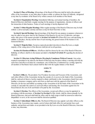 8
Section 5: Place ofMeeting. Allmeetings of the Board of Directors shall be held at the principal
office of the Association, or any other place or places within or without the State of California, designated
at any time by resolution of the Board or by written consent of all members of the Board.
Section 6: Organization Meeting. Immediately following each annual meeting of members, the
Board of Directors shall hold a regular meeting for the purpose of organization, election of officers and
the transaction of other business. Notice of such meetings is hereby dispensed with.
Section 7: Other Regular Meetings. Other regular meetings of the Board of Directors may be held
without a call at such place and day and hour as may be fixed from time to time.
Section 8: Special Meetings. Specialmeetings of the Board for any purpose or purposes whatsoever
may be called at any given time by the Chairman of the Board or by any two (2) directors, and upon
notice duly given in the manner provided in Section 2 ofArticle IV of these By-Laws,and specifying, in
addition to the place, the day and the hour of such meeting, the general nature of the business to be
transacted thereat.
Section 9: Majority Rule. Except as expressly provided elsewhere in these By-Laws,a simple
majority of the voting power of the directors shall prevail on all questions.
Section 10: Election ofOfficers. Allofficers shall be chosen by the vote of the Board of Directors
Balloting of officers shall be in the manner provided in Section 9 ofArticle IV regarding the election of
directors.
Section 11: Directors Acting Without a Meeting by Unanimous Written Consent. Any action
required or permitted to be taken by the Board of Directors may be taken without a meeting and with the
same force and effect as if taken by a unanimous vote of Directors, if authorized by a writing signed by
all members of the Board. Such consent shall be filed with the regular minutes of the Board.
Article VI
Officers
Section 1: Officers. The president,Vice President, Secretary and Treasurer of this Association, and
such other officers of this Association, having the custody of, or access to,the funds of this Association,
shall be, and each of them is, hereby required to obtain and furnish to this Association a bond from such
bonding or insurance company and in such form as shall meet with the approval of the Board of
Directors, for the true and faithful accounting to this Association of all the funds of this Association in the
custody of, and under the control of, each such officer and insuring this Association against loss for
breach thereof, the cost of all such bonds to be paid by this Association.
Section 2: Election. The officers of the Association, except such officers as may be appointed in
accordance with the provisions of Section 3 or Section 5 of this Article, shall be chosen annually by the
Board of Directors, and each shall hold his office until he shall resign or shall be removed or otherwise
disqualified to serve,or his successor shall be elected an qualified.
Section 3: Subordinate Officers, Etc. The Board of Directors may appoint such other officers as the
business of the Association may require, each of whom shall hold office for such period, have such
authority and perform such duties as are provided in the By-Laws or as the Board of Directors, from time
to time, may determine.
 