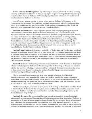 9
Section 4: Removal and Resignation. Any officer may be removed, either with or without cause,by
a majority of the directors at the time in office, at any regular or special meeting of the Board, or except in
case of an officer chosen by the Board of Directors, by any officer upon whom such power of removal
may be conferred by the Board of Directors.
Any officer may resign at any time by giving written notice to the Board of Directors or to the
President or to the Secretary of the Association. Any such resignation shall take effect at the date of the
receipt of such notice or at any later time specified therein; and unless otherwise specified therein, the
acceptance of such resignation shall not be necessary to make it effective.
Section 6: President. Subject to such supervisor powers, if any, as may be given by the Board of
Directors to the Chairman of the Board, the President shall be the Chief Executive Officer of the
Association and shall, subject to the control of the Board of Directors, have general supervisors, direction,
and control of the business and officers of the Association. He shall preside at all meetings of the
members and in the absence of the Chairman of the Board, or if there be none, at all meetings of the
Board of Directors. He shall be ex-officio a member of all the standing committees including the
executive committee, if any, and shall have the generalpowers and duties of management usually vested
in the office of president of an association, and shall have such other powers and duties as may be
prescribed by the Board of Directors or by the By-Laws.
Section 7: Vice President. In the absence or disability of the President, the Vice President in order of
their rank as fixed by the Board of Directors, or if not ranked, the Vice President designated by the Board
of Directors, shall perform all the duties of the President, and when so acting shall have all the powers of
and be subject to all the restrictions upon, the President. The Vice Presidents shall have such other powers
and perform such duties as from time to time may be prescribed for them respectively by the Board of
Directors or by the By-Laws.
Section 8: Secretary. The Secretary shall keep, or cause to be kept, a book of minutes at the principal
office or such other place as the Board of Directors may order, of all meetings of directors and members,
with the time and place of holding, whether special, how authorized, the notice thereof given, the names
of those present at the directors’ meetings, the number of memberships present or represented at
members’ meetings and the proceedings thereof.
The Secretary shall keep, or cause to be kept, at the principal office or at the office of the
Association’s transfer agent,a membership register, or a duplicate membership register, showing the
names of the members and their addresses,and the property to which each membership shall relate, the
number of membership, the number and date of certificates issued for the same,and the number and date
of cancellation of every certificate surrendered for cancellation.
The Secretary shall give, or cause to be given, notice of all meetings of the members and of the Board
of Directors by the By-Laws or by law to be given, and he shall keep the sealof the Association in safe
custody, and shall have such other powers and perform such other duties as may be prescribed by the
Board of Directors or by the By-Laws.
Section 9: Treasurer. The treasurer shallkeep and maintain, or cause to be kept and maintained,
adequate and correct accounts of the properties and business transactions of the Association. The books of
account shall at all times be open to inspection by any director. The treasurer shall deposit all monies and
other valuables in the same name and to the credit of the Association with such depositaries as may be
designated by the Board of Directors. He shall disburse the funds of the Association as may be ordered by
the Board of Directors, shall render to the President and directors, whenever they request it, an account of
 