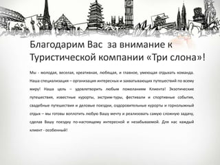 Мы - молодая, веселая, креативная, любящая, и главное, умеющая отдыхать команда.
Наша специализация – организация интересных и захватывающих путешествий по всему
миру! Наша цель – удовлетворить любым пожеланиям Клиента! Экзотические
путешествия, известные курорты, экстрим-туры, фестивали и спортивные события,
свадебные путешествия и деловые поездки, оздоровительные курорты и горнолыжный
отдых – мы готовы воплотить любую Вашу мечту и реализовать самую сложную задачу,
сделав Вашу поездку по-настоящему интересной и незабываемой. Для нас каждый
клиент - особенный!
Благодарим Вас за внимание к
Туристической компании «Три слона»!
 