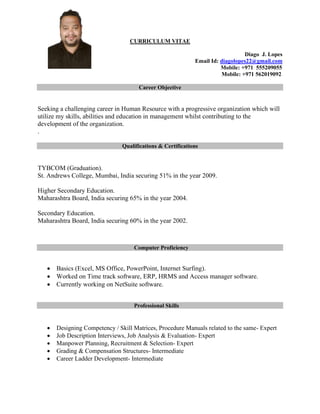 CURRICULUM VITAE
Diago J. Lopes
Email Id: diagolopes22@gmail.com
Mobile: +971 555209055
Mobile: +971 562019092
Career Objective
Seeking a challenging career in Human Resource with a progressive organization which will
utilize my skills, abilities and education in management whilst contributing to the
development of the organization.
.
Qualifications & Certifications
TYBCOM (Graduation).
St. Andrews College, Mumbai, India securing 51% in the year 2009.
Higher Secondary Education.
Maharashtra Board, India securing 65% in the year 2004.
Secondary Education.
Maharashtra Board, India securing 60% in the year 2002.
Computer Proficiency
 Basics (Excel, MS Office, PowerPoint, Internet Surfing).
 Worked on Time track software, ERP, HRMS and Access manager software.
 Currently working on NetSuite software.
Professional Skills
 Designing Competency / Skill Matrices, Procedure Manuals related to the same- Expert
 Job Description Interviews, Job Analysis & Evaluation- Expert
 Manpower Planning, Recruitment & Selection- Expert
 Grading & Compensation Structures- Intermediate
 Career Ladder Development- Intermediate
 