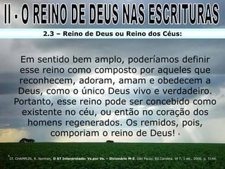 2.3 – Reino de Deus ou Reino dos Céus:



       Em sentido bem amplo, poderíamos definir
       esse reino como composto por aqueles que
       reconhecem, adoram, amam e obedecem a
       Deus, como o único Deus vivo e verdadeiro.
      Portanto, esse reino pode ser concebido como
        existente no céu, ou então no coração dos
         homens regenerados. Os remidos, pois,
              comporiam o reino de Deus!                                                                1




1
    Cf. CHAMPLIN, R. Norman. O AT Interpretado: Vs.por Vs. – Dicionário M-Z. São Paulo: Ed.Candeia. Vl 7, 1 ed., 2000, p. 5144.
 