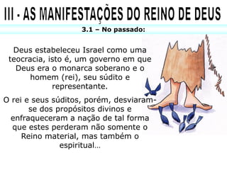 3.1 – No passado:


  Deus estabeleceu Israel como uma
 teocracia, isto é, um governo em que
   Deus era o monarca soberano e o
       homem (rei), seu súdito e
             representante.
O rei e seus súditos, porém, desviaram-
       se dos propósitos divinos e
  enfraqueceram a nação de tal forma
  que estes perderam não somente o
     Reino material, mas também o
               espiritual…
 