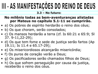 3.3 – No futuro:
    No milênio todas as bem-aventuranças alistadas
        por Mateus no capítulo 5.1-11 se cumprirão.
•   a) Os pobres de espírito herdarão o reino dos céus;
•   b) Os que choram, serão consolados;
•   c) Os mansos herdarão a terra (cf. Is 60:21 e 65:9; Sl
    37. 9-11,22-29);
•   d) Os que tem fome e sede de justiça serão fartos (Ap
    19.11; Is 11.4 e 65.17-29);
•   e) Os misericordiosos alcançarão misericórdia;
•   f) Os puros de coração verão a Deus;
•   g) Os pacificadores serão chamados filhos de Deus;
•   h) Os que sofrem perseguição por causa da justiça,
    receberão o reino dos céus.
 
