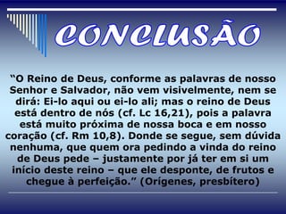 “O Reino de Deus, conforme as palavras de nosso
 Senhor e Salvador, não vem visivelmente, nem se
  dirá: Ei-lo aqui ou ei-lo ali; mas o reino de Deus
  está dentro de nós (cf. Lc 16,21), pois a palavra
   está muito próxima de nossa boca e em nosso
coração (cf. Rm 10,8). Donde se segue, sem dúvida
 nenhuma, que quem ora pedindo a vinda do reino
  de Deus pede – justamente por já ter em si um
 início deste reino – que ele desponte, de frutos e
    chegue à perfeição.” (Orígenes, presbítero)
 
