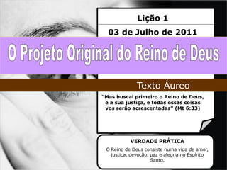 Lição 1
  03 de Julho de 2011




              Texto Áureo
“Mas buscai primeiro o Reino de Deus,
 e a sua justiça, e todas essas coisas
 vos serão acrescentadas” (Mt 6:33)




           VERDADE PRÁTICA
 O Reino de Deus consiste numa vida de amor,
   justiça, devoção, paz e alegria no Espírito
                     Santo.
 