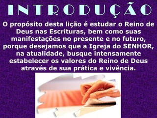 O propósito desta lição é estudar o Reino de
    Deus nas Escrituras, bem como suas
  manifestações no presente e no futuro,
porque desejamos que a Igreja do SENHOR,
    na atualidade, busque intensamente
  estabelecer os valores do Reino de Deus
     através de sua prática e vivência.
 