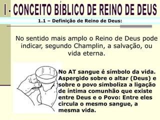 1.1 – Definição de Reino de Deus:



No sentido mais amplo o Reino de Deus pode
 indicar, segundo Champlin, a salvação, ou
                vida eterna.

             No AT sangue é símbolo da vida.
             Aspergido sobre o altar (Deus) e
             sobre o povo simboliza a ligação
             de íntima comunhão que existe
             entre Deus e o Povo: Entre eles
             circula o mesmo sangue, a
             mesma vida.
 