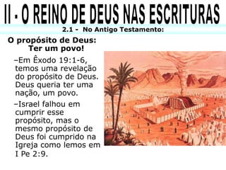 2.1 - No Antigo Testamento:
O propósito de Deus:
     Ter um povo!
 –Em Êxodo 19:1-6,
 temos uma revelação
 do propósito de Deus.
 Deus queria ter uma
 nação, um povo.
 –Israel falhou em
 cumprir esse
 propósito, mas o
 mesmo propósito de
 Deus foi cumprido na
 Igreja como lemos em
 I Pe 2:9.
 