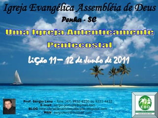 Igreja Evangélica Assembléia de Deus
                          Penha - SC




      Lição 11– 12 de Junho de 2011



    Prof. Sérgio Lenz – fone (47) 9932-6230 ou 9221-4433
              E-mail: sergio.joinville@gmail.com
       BLOG:http://cristianismoequilibrado.blogspot.com
                MSN: sergiolenz@hotmail.com
 