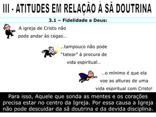 3.1 – Fidelidade a Deus:
      A igreja de Cristo não
     pode andar às cegas…

                         …tampouco não pode
                         “tatear” à procura de
                               vida espiritual…

                                                  …o mínimo é que ela
                                              voe as alturas de uma
                                            vida espiritual com Cristo!
  Para isso, Aquele que sonda as mentes e os corações
precisa estar no centro da Igreja. Por essa causa a Igreja
não pode descuidar da sã doutrina e da devida disciplina.
 