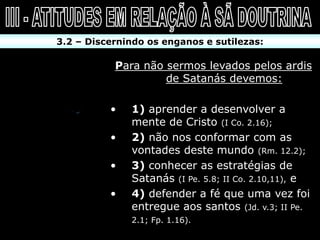 3.2 – Discernindo os enganos e sutilezas:

           Para não sermos levados pelos ardis
                    de Satanás devemos:

          •   1) aprender a desenvolver a
              mente de Cristo (I Co. 2.16);
          •   2) não nos conformar com as
              vontades deste mundo (Rm. 12.2);
          •   3) conhecer as estratégias de
              Satanás (I Pe. 5.8; II Co. 2.10,11), e
          •   4) defender a fé que uma vez foi
              entregue aos santos (Jd. v.3; II Pe.
              2.1; Fp. 1.16).
 