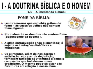1.1 – Alimentando a alma:

        FOME DA BÍBLIA:
Lembremo-nos que os bebês gritam de
fome – às vezes os velhos não sentem
fome alguma.

Normalmente os doentes não sentem fome
(dependendo da doença).

A alma enfraquecida (não alimentada) é
sujeita às tentações diabólicas e
mundanas.

Os alimentos, além de nos darem a
satisfação e prazer da deglutição,
fornecem também as vitaminas e demais
compostos que fortalecem nosso
organismo. O mesmo pode-se dizer das
Escrituras em relação a nossa alma…
 