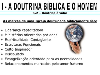 1.2 – Doutrina é vida:

    As marcas de uma Igreja doutrinada biblicamente são:


•    Liderança capacitadora
•    Ministérios orientados por dons
•    Espiritualidade Contagiante
•    Estruturas Funcionais
•    Culto Inspirador
•    Discipulado
•    Evangelização orientada para as necessidades
•    Relacionamentos marcados pelo amor fraterno
 