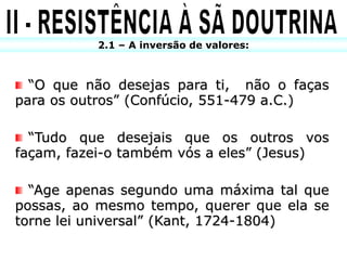 2.1 – A inversão de valores:



  “O que não desejas para ti, não o faças
para os outros” (Confúcio, 551-479 a.C.)

  “Tudo que desejais que os outros vos
façam, fazei-o também vós a eles” (Jesus)

  “Age apenas segundo uma máxima tal que
possas, ao mesmo tempo, querer que ela se
torne lei universal” (Kant, 1724-1804)
 
