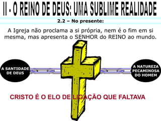 2.2 – No presente:

  A Igreja não proclama a si própria, nem é o fim em si
 mesma, mas apresenta o SENHOR do REINO ao mundo.




                                              A NATUREZA
A SANTIDADE
                                              PECAMINOSA
  DE DEUS
                                               DO HOMEM




   CRISTO É O ELO DE LIGAÇÃO QUE FALTAVA
 