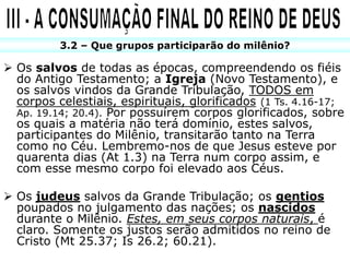 3.2 – Que grupos participarão do milênio?

 Os salvos de todas as épocas, compreendendo os fiéis
  do Antigo Testamento; a Igreja (Novo Testamento), e
  os salvos vindos da Grande Tribulação, TODOS em
  corpos celestiais, espirituais, glorificados (1 Ts. 4.16-17;
  Ap. 19.14; 20.4). Por possuírem corpos glorificados, sobre
  os quais a matéria não terá domínio, estes salvos,
  participantes do Milênio, transitarão tanto na Terra
  como no Céu. Lembremo-nos de que Jesus esteve por
  quarenta dias (At 1.3) na Terra num corpo assim, e
  com esse mesmo corpo foi elevado aos Céus.

 Os judeus salvos da Grande Tribulação; os gentios
  poupados no julgamento das nações; os nascidos
  durante o Milênio. Estes, em seus corpos naturais, é
  claro. Somente os justos serão admitidos no reino de
  Cristo (Mt 25.37; Is 26.2; 60.21).
 