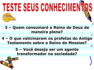 3 – Quem consumará o Reino de Deus de
            maneira plena?
4 – O que vaticinaram os profetas do Antigo
   Testamento sobre o Reino do Messias?
      5 – Você deseja ser um agente
       transformador na sociedade?
 