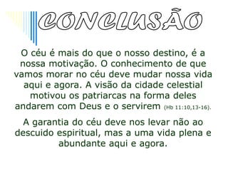 O céu é mais do que o nosso destino, é a
 nossa motivação. O conhecimento de que
vamos morar no céu deve mudar nossa vida
  aqui e agora. A visão da cidade celestial
   motivou os patriarcas na forma deles
andarem com Deus e o servirem (Hb 11:10,13-16).
  A garantia do céu deve nos levar não ao
descuido espiritual, mas a uma vida plena e
         abundante aqui e agora.
 