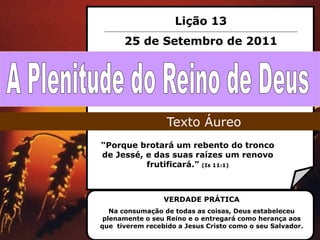 Lição 13
      25 de Setembro de 2011




                  Texto Áureo
“Porque brotará um rebento do tronco
de Jessé, e das suas raízes um renovo
          frutificará.” (Is 11:1)



                 VERDADE PRÁTICA
   Na consumação de todas as coisas, Deus estabeleceu
 plenamente o seu Reino e o entregará como herança aos
que tiverem recebido a Jesus Cristo como o seu Salvador.
 