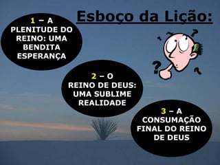 1– A       Esboço da Lição:
PLENITUDE DO
 REINO: UMA
  BENDITA
 ESPERANÇA

               2–O
           REINO DE DEUS:
            UMA SUBLIME
             REALIDADE
                                 3–A
                             CONSUMAÇÃO
                            FINAL DO REINO
                               DE DEUS
 