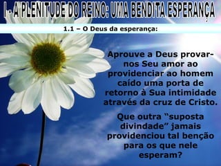 1.1 – O Deus da esperança:



            Aprouve a Deus provar-
               nos Seu amor ao
            providenciar ao homem
              caído uma porta de
           retorno à Sua intimidade
           através da cruz de Cristo.
              Que outra “suposta
               divindade” jamais
            providenciou tal benção
                para os que nele
                   esperam?
 