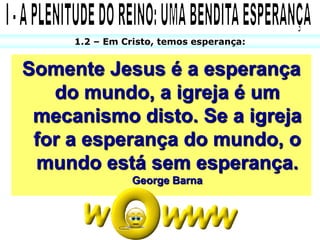 1.2 – Em Cristo, temos esperança:


Somente Jesus é a esperança
   do mundo, a igreja é um
 mecanismo disto. Se a igreja
 for a esperança do mundo, o
 mundo está sem esperança.
                George Barna
 