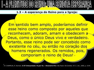 1.3 – A esperança do Reino para a Igreja:



       Em sentido bem amplo, poderíamos definir
       esse reino como composto por aqueles que
       reconhecem, adoram, amam e obedecem a
       Deus, como o único Deus vivo e verdadeiro.
      Portanto, esse reino pode ser concebido como
        existente no céu, ou então no coração dos
         homens regenerados. Os remidos, pois,
              comporiam o reino de Deus!                                                                1




1
    Cf. CHAMPLIN, R. Norman. O AT Interpretado: Vs.por Vs. – Dicionário M-Z. São Paulo: Ed.Candeia. Vl 7, 1 ed., 2000, p. 5144.
 