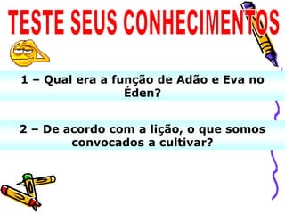 1 – Qual era a função de Adão e Eva no
                 Éden?


2 – De acordo com a lição, o que somos
        convocados a cultivar?
 