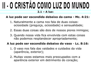 2.1 – A luz:

A luz pode ser escondida debaixo da cama - Mc. 4:21:
  1. Naturalmente a cama nos fala de duas coisas:
     ociosidade (preguiça, ociosidade) e sensualidade;
  2. Essas duas coisas são dois de nossos piores inimigos;
  3. Quando nossa vida fica envolvida com estas coisas
     não podemos resplandecer apropriadamente;
A luz pode ser escondida debaixo do vaso - Lc. 8:16:
  1. O vaso nos fala das vaidades e cuidados da vida
     (aparência, exterior);
  2. Muitas vezes estamos mais preocupados com a
     aparência exterior em detrimento do coração;
 